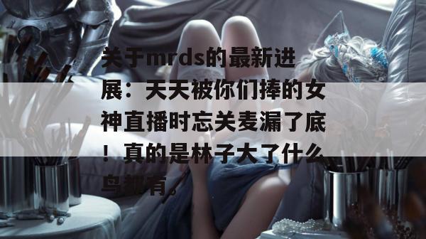 关于mrds的最新进展：天天被你们捧的女神直播时忘关麦漏了底！真的是林子大了什么鸟都有。