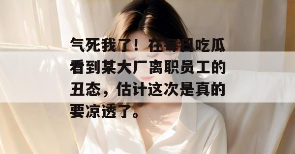 气死我了!在每日吃瓜看到某大厂离职员工的丑态,估计这次是真的要凉透了。