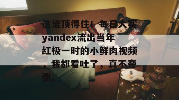 这谁顶得住！每日大赛yandex流出当年红极一时的小鲜肉视频，我都看吐了，真不夸张。