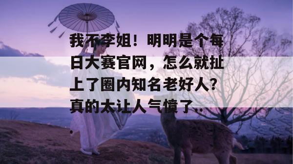 我不李姐!明明是个每日大赛官网,怎么就扯上了圈内知名老好人?真的太让人气愤了...